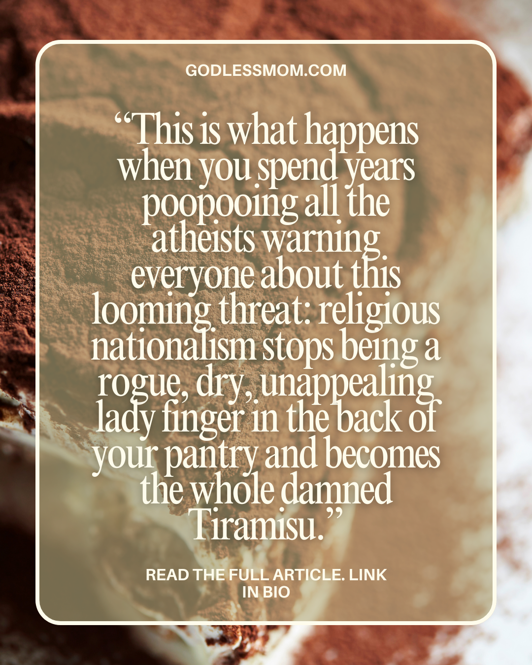 This is what happens when you spend years poopooing all the atheists warning everyone about this looming threat: religious nationalism stops being a rogue, dry, unappealing lady finger in the back of your pantry and becomes the whole damned Tiramisu.